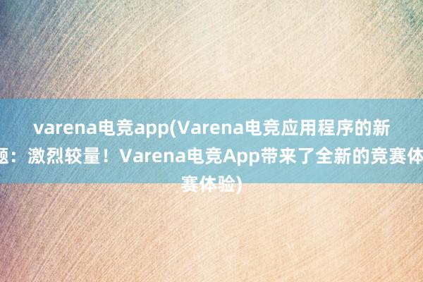 varena电竞app(Varena电竞应用程序的新标题：激烈较量！Varena电竞App带来了全新的竞赛体验)