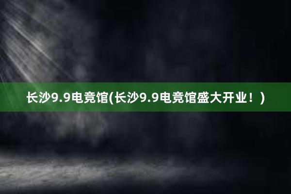 长沙9.9电竞馆(长沙9.9电竞馆盛大开业！)