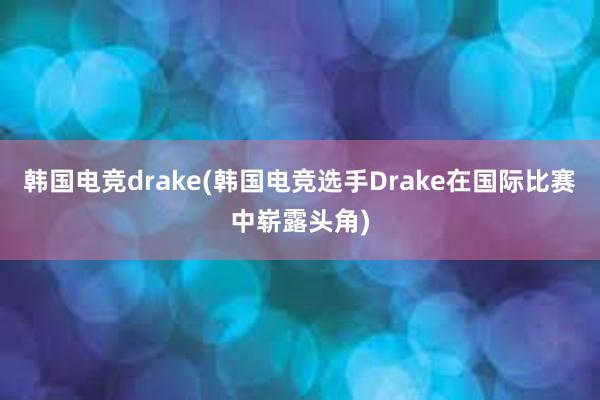 韩国电竞drake(韩国电竞选手Drake在国际比赛中崭露头角)