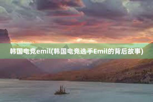 韩国电竞emil(韩国电竞选手Emil的背后故事)