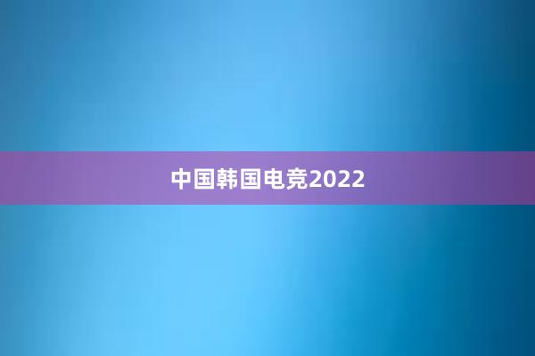 中国韩国电竞2022